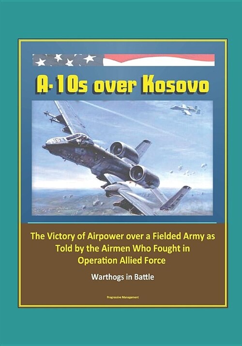 A-10s over Kosovo: The Victory of Airpower over a Fielded Army as Told by the Airmen Who Fought in Operation Allied Force - Warthogs in B (Paperback)