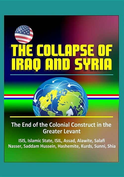 The Collapse of Iraq and Syria: The End of the Colonial Construct in the Greater Levant - ISIS, Islamic State, ISIL, Assad, Alawite, Salafi, Nasser, S (Paperback)