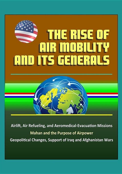 The Rise of Air Mobility and Its Generals - Airlift, Air Refueling, and Aeromedical-Evacuation Missions, Mahan and the Purpose of Airpower, Geopolitic (Paperback)