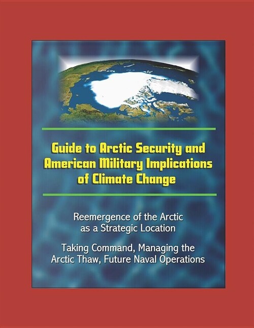 Guide to Arctic Security and American Military Implications of Climate Change - Reemergence of the Arctic as a Strategic Location, Taking Command, Man (Paperback)