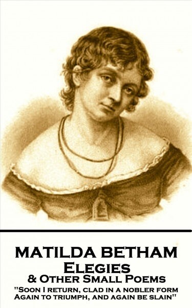 Matilda Betham - Elegies & Other Small Poems: Soon I return, Clad in nobler form again to Triumph, And again be slain (Paperback)