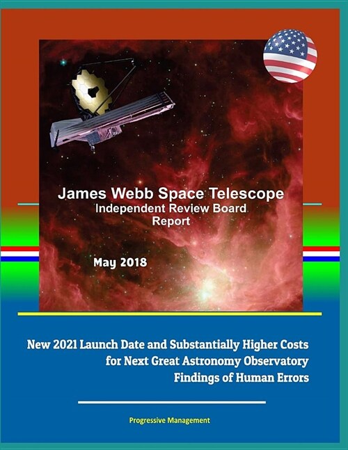 James Webb Space Telescope Independent Review Board Report May 2018 - New 2021 Launch Date and Substantially Higher Costs for Next Great Astronomy Obs (Paperback)