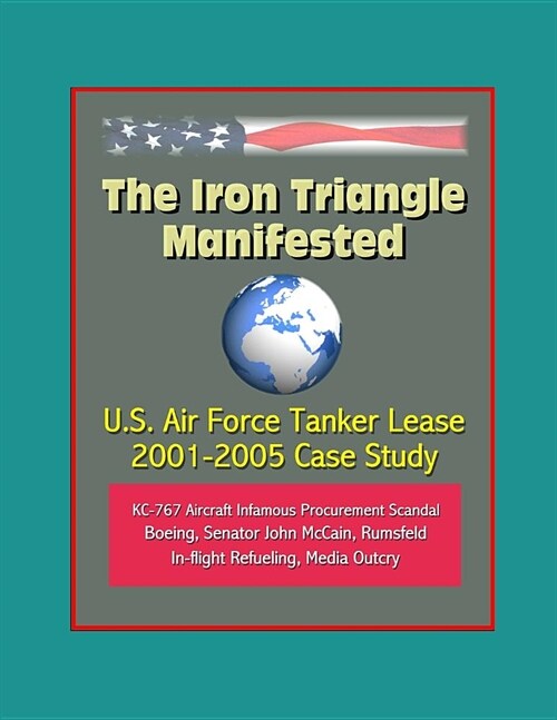 The Iron Triangle Manifested: U.S. Air Force Tanker Lease 2001-2005 Case Study: KC-767 Aircraft Infamous Procurement Scandal, Boeing, Senator John M (Paperback)