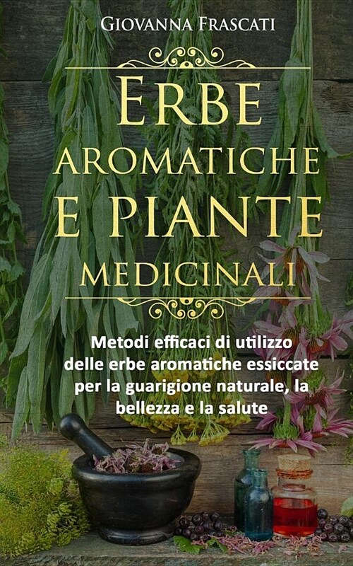 Erbe aromatiche e piante medicinali: Metodi efficaci di utilizzo delle erbe aromatiche essiccate per la guarigione naturale, la bellezza e la salute (Paperback)