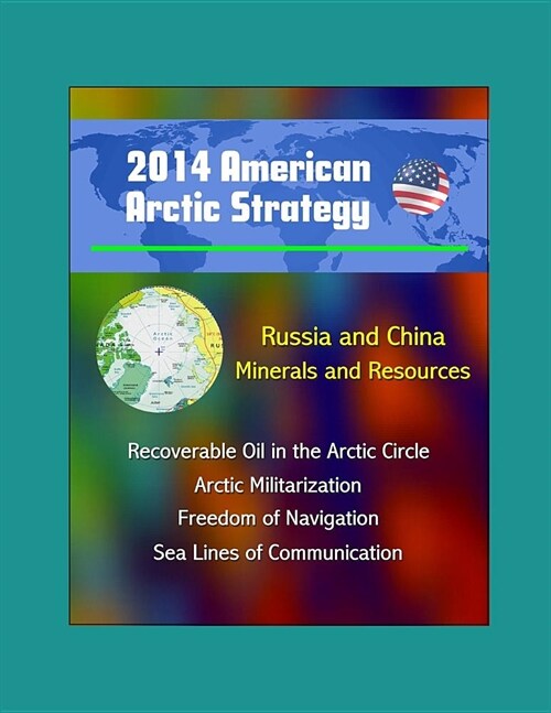 2014 American Arctic Strategy: Russia and China, Minerals and Resources, Recoverable Oil in the Arctic Circle, Arctic Militarization, Freedom of Navi (Paperback)