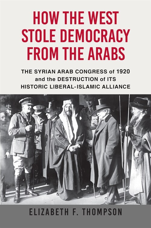 How the West Stole Democracy from the Arabs: The Syrian Congress of 1920 and the Destruction of Its Historic Liberal-Islamic Alliance (Hardcover)