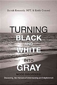 Turning Black and White Into Gray: Mood Disorders: Turning Darkness and Uncertainty Into Enlightenment (Hardcover)