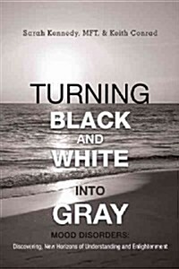 Turning Black and White Into Gray: Mood Disorders: Turning Darkness and Uncertainty Into Enlightenment (Paperback)