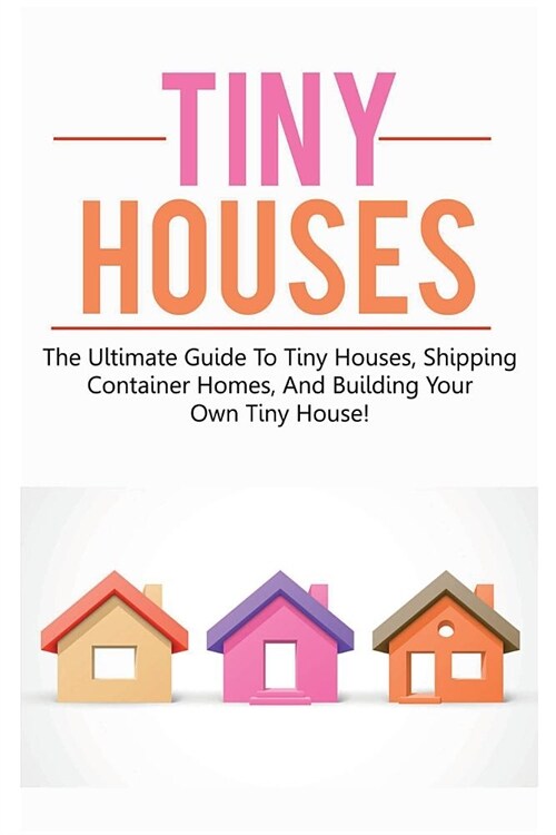 Tiny Houses: The ultimate guide to tiny houses, shipping container homes, and building your own tiny house! (Paperback)