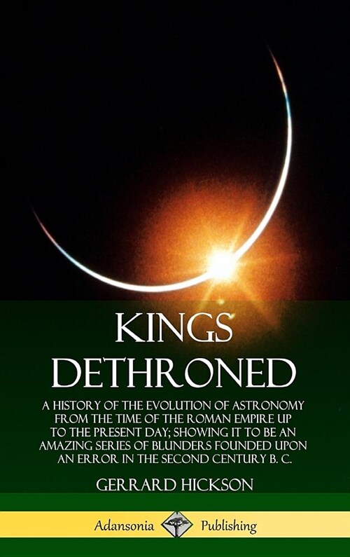 Kings Dethroned: A History of the Evolution of Astronomy from the Time of the Roman Empire Up to the Present Day; Showing It to Be an A (Hardcover)