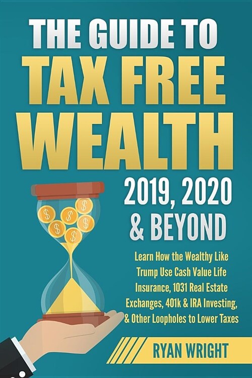 The Guide to Tax Free Wealth 2019, 2020 & Beyond: Learn How the Wealthy Like Trump Use Cash Value Life Insurance, 1031 Real Estate Exchanges, 401k & I (Paperback)