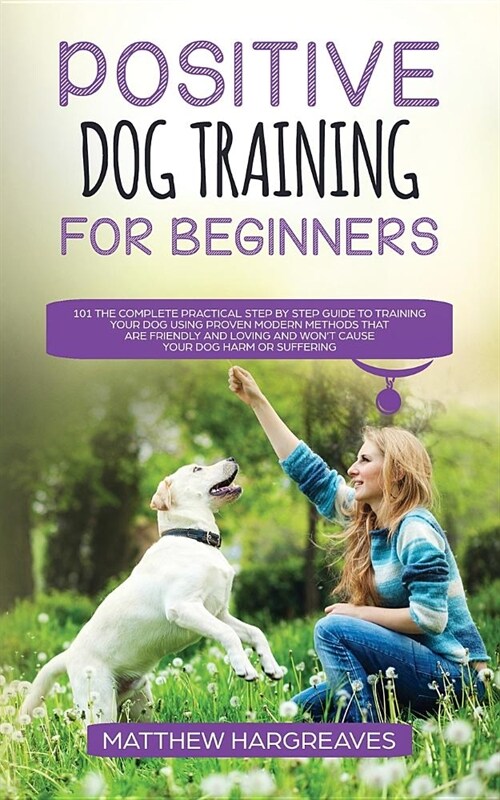 Positive Dog Training for Beginners 101: The Complete Practical Step by Step Guide to Training your Dog using Proven Modern Methods that are Friendly (Paperback)