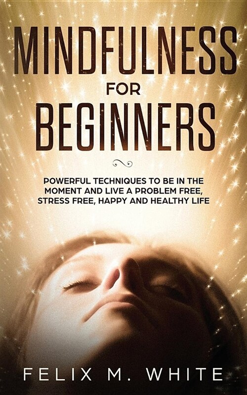 Mindfulness for Beginners: Powerful Techniques to Be In the Moment and Live a Problem Free, Stress Free, Happy and Healthy Life (Paperback)