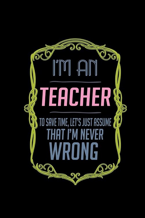 Im a teacher. To save time, lets just assume that Im never wrong: Notebook - Journal - Diary - 110 Lined pages (Paperback)