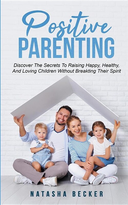 Positive Parenting: Discover The Secrets To Raising Happy, Healthy, And Loving Children Without Breaking Their Spirit (Paperback)