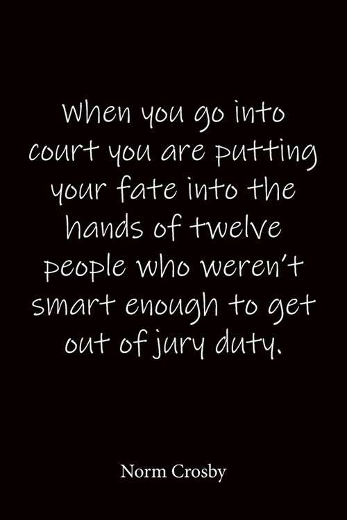 When you go into court you are putting your fate into the hands of twelve people who werent smart enough to get out of jury duty. Norm Crosby: Quote (Paperback)