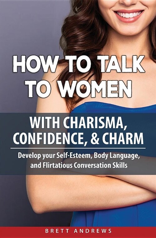 How to Talk to Women with Charisma, Confidence & Charm: Develop your Self-Esteem, Body Language, and Flirtatious Conversation Skills (Paperback)