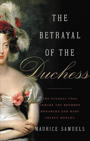 The Betrayal of the Duchess: The Scandal That Unmade the Bourbon Monarchy and Made France Modern (Hardcover)