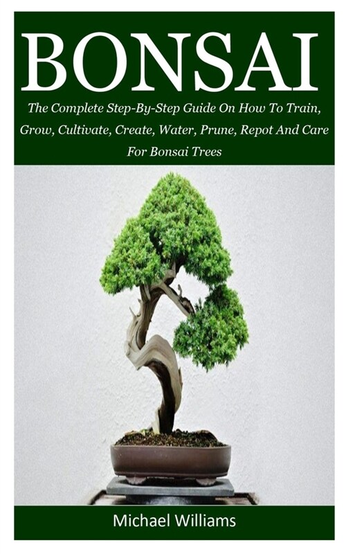 Bonsai: The Complete Step-By-Step Guide On How To Train, Grow, Cultivate, Create, Water, Prune, Repot And Care For Bonsai Tree (Paperback)