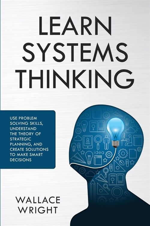 Learn Systems Thinking: Use Problem Solving Skills, Understand the Theory of Strategic Planning, and Create Solutions to Make Smart Decisions (Paperback)
