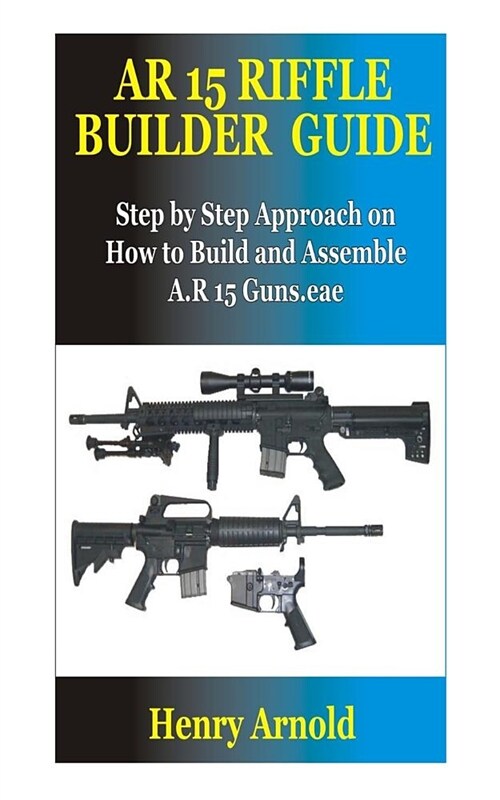 AR 15 Riffle Builder Guide: Step by Step Approach on How to Build and Assemble A.R 15 Guns. (Paperback)