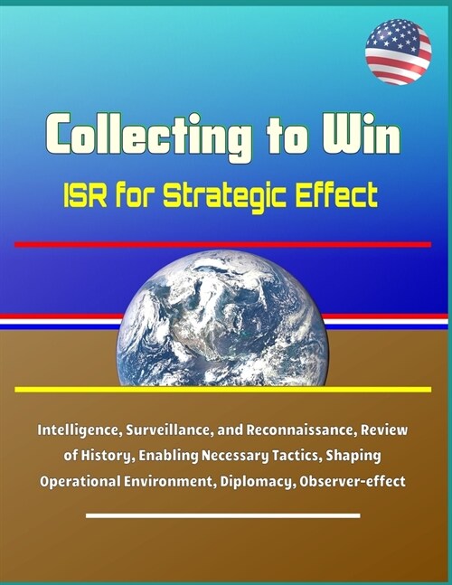 Collecting to Win: ISR for Strategic Effect - Intelligence, Surveillance, and Reconnaissance, Review of History, Enabling Necessary Tacti (Paperback)