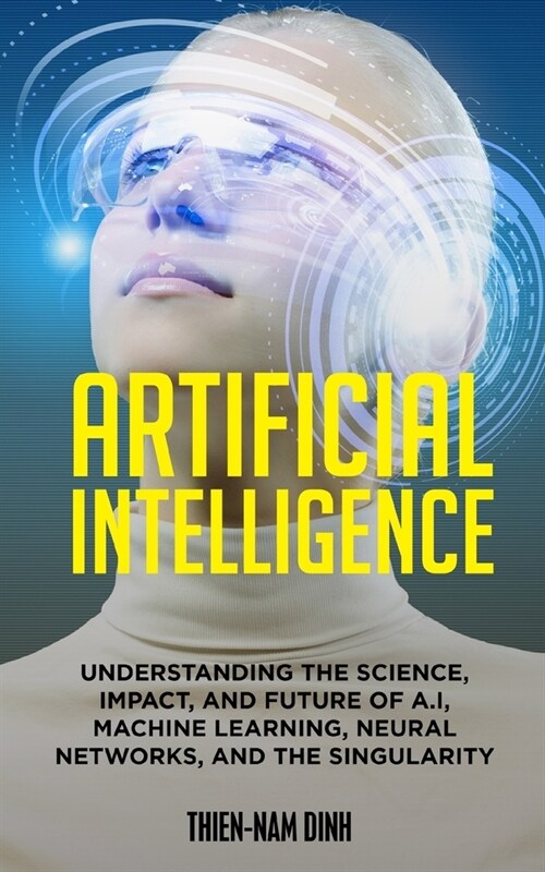 Artificial Intelligence: Understanding The Science, Impact, And Future Of A.I, Machine Learning, Neural Networks, And The Singularity (Paperback)