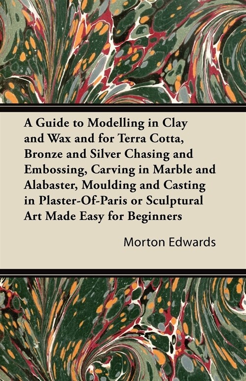 A Guide to Modelling in Clay and Wax and for Terra Cotta, Bronze and Silver Chasing and Embossing, Carving in Marble and Alabaster, Moulding and Casti (Paperback)