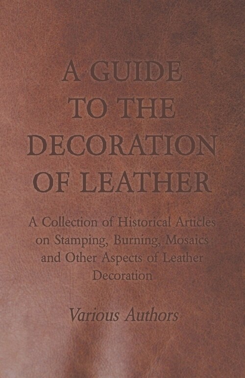A Guide to the Decoration of Leather - A Collection of Historical Articles on Stamping, Burning, Mosaics and Other Aspects of Leather Decoration (Paperback)