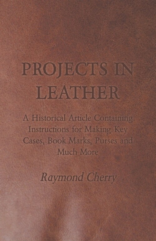 Projects in Leather - A Historical Article Containing Instructions for Making Key Cases, Book Marks, Purses and Much More (Paperback)