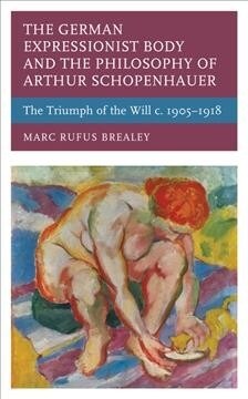 The German Expressionist Body and the Philosophy of Arthur Schopenhauer: The Triumph of the Will C. 1905 - 1918 (Hardcover)