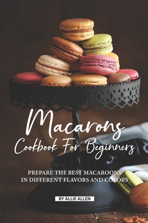 Macarons Cookbook for Beginners: Prepare the Best Macaroons in Different Flavors and Colors (Paperback)