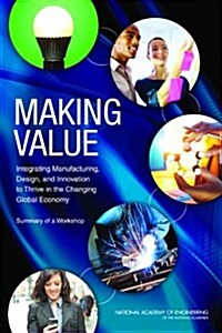 Making Value: Integrating Manufacturing, Design, and Innovation to Thrive in the Changing Global Economy: Summary of a Workshop (Paperback)