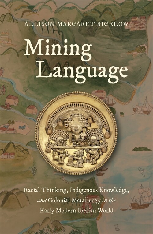 Mining Language: Racial Thinking, Indigenous Knowledge, and Colonial Metallurgy in the Early Modern Iberian World (Hardcover)