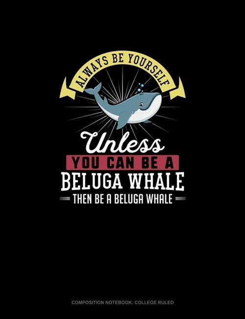 Always Be Yourself Unless You Can Be A Beluga Whale Then Be A Beluga Whale: Composition Notebook - College Ruled (Paperback)