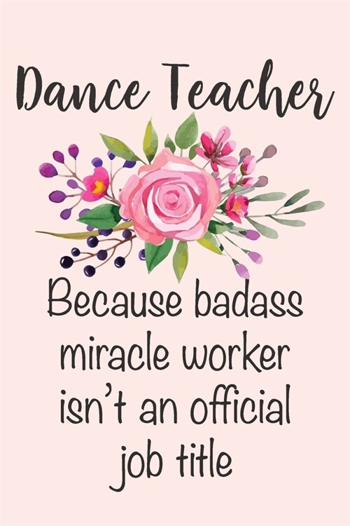 Dance Teacher - Because Badass Miracle Worker Isnt An Official Job Title: Funny Dance Teacher Gift Notebook Blank Lined Journal Novelty Floral Thank (Paperback)