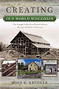 Creating Old World Wisconsin: The Struggle to Build an Outdoor History Museum of Ethnic Architecture (Paperback)