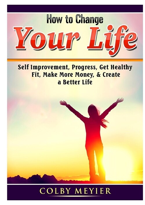 How to Change your Life: Self Improvement, Progress, Get Healthy, Fit, Make More Money, & Create a Better Life (Paperback)