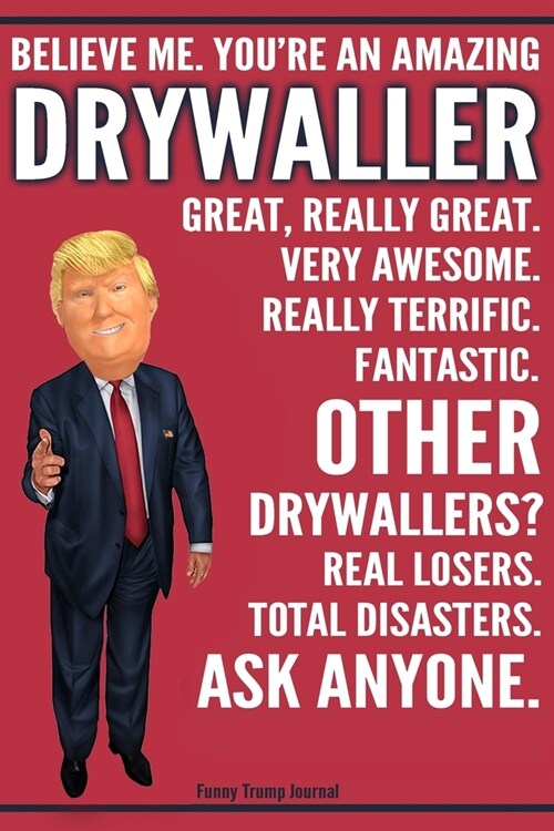 Funny Trump Journal - Believe Me. Youre An Amazing Drywaller Great, Really Great. Very Awesome. Fantastic. Other Drywallers? Total Disasters. Ask Any (Paperback)