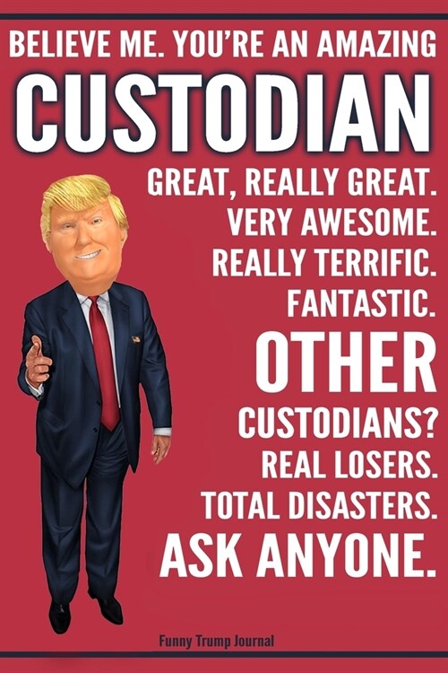 Funny Trump Journal - Believe Me. Youre An Amazing Custodian Great, Really Great. Very Awesome. Fantastic. Other Custodians? Total Disasters. Ask Any (Paperback)