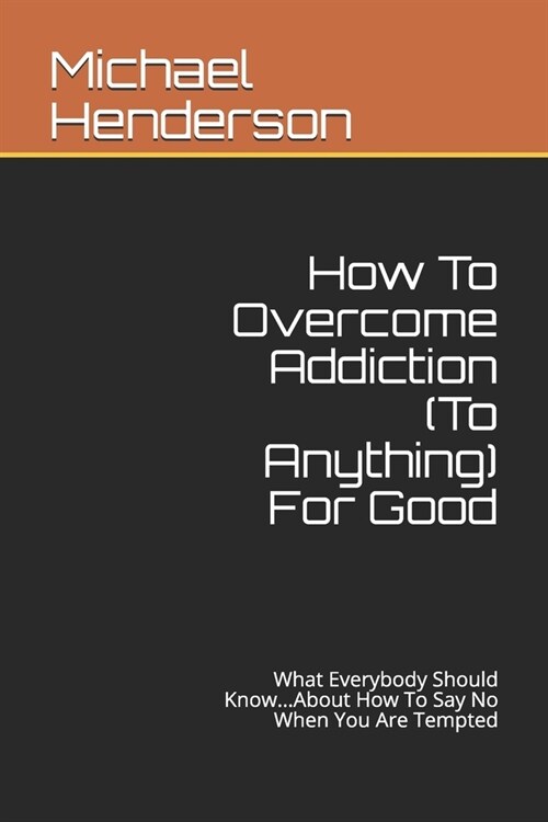 How To Overcome Addiction (To Anything) For Good: What Everybody Should Know...About How To Say No When You Are Tempted (Paperback)