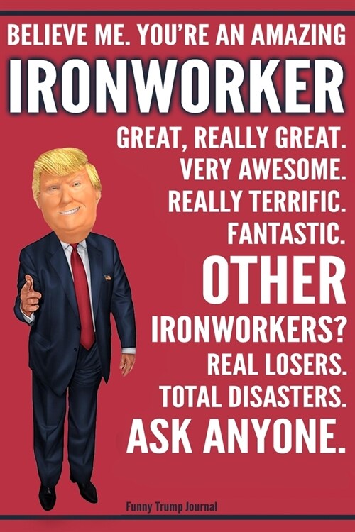 Funny Trump Journal - Believe Me. Youre An Amazing Ironworker Great, Really Great. Very Awesome. Fantastic. Other Ironworkers? Total Disasters. Ask A (Paperback)