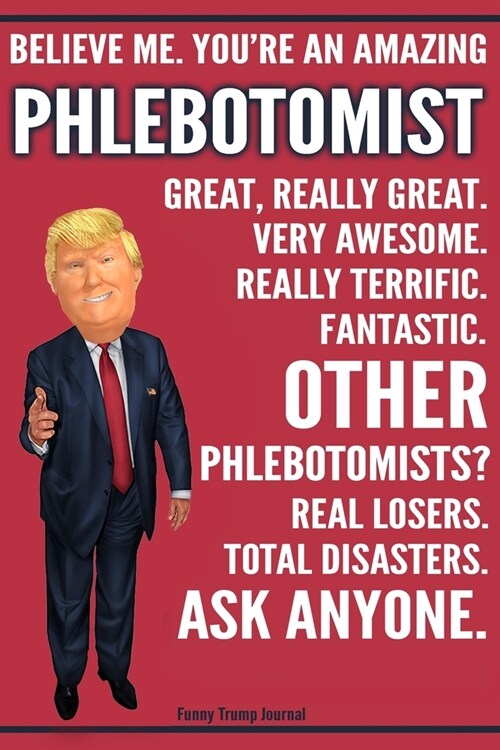 Funny Trump Journal - Believe Me. Youre An Amazing Phlebotomist Great, Really Great. Very Awesome. Fantastic. Other Phlebotomists? Total Disasters. A (Paperback)