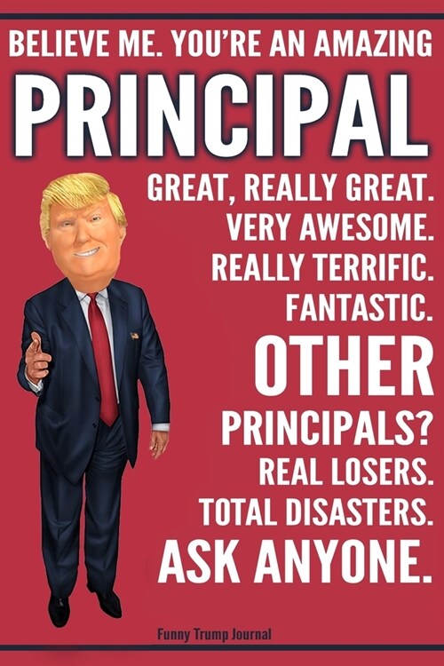 Funny Trump Journal - Believe Me. Youre An Amazing Principal Great, Really Great. Very Awesome. Fantastic. Other Principals? Total Disasters. Ask Any (Paperback)