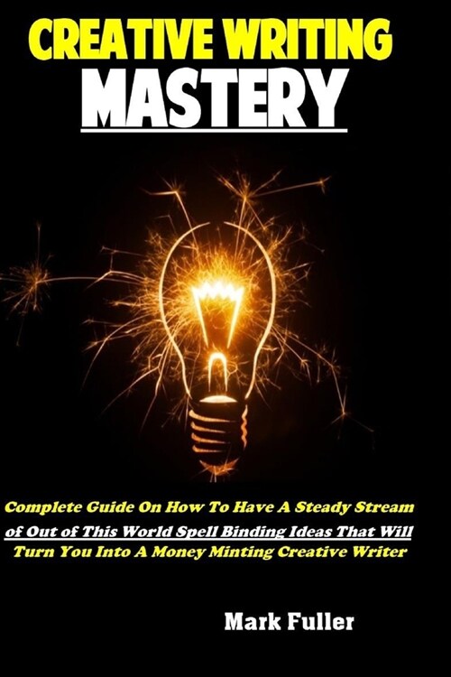 Creative Writing Mastery: Complete Guide On How To Have A Steady Stream of Out of This World Spell Binding Ideas That Will Turn You Into A Money (Paperback)