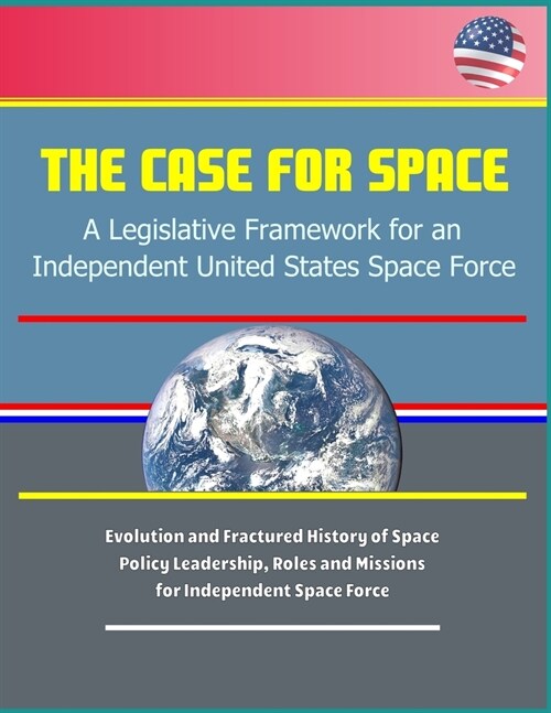 The Case for Space: A Legislative Framework for an Independent United States Space Force - Evolution and Fractured History of Space Policy (Paperback)