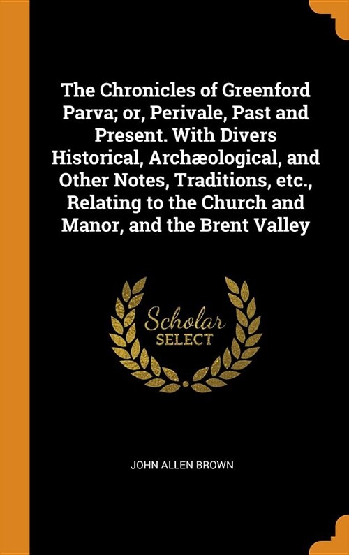 The Chronicles of Greenford Parva; Or, Perivale, Past and Present. with Divers Historical, Arch?logical, and Other Notes, Traditions, Etc., Relating (Hardcover)