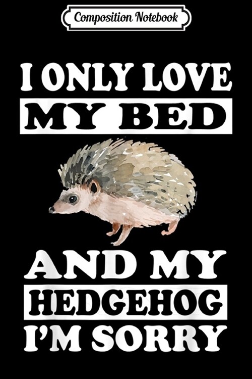 Composition Notebook: I Only Love My Bed And My Hedgehog Im Sorry Gift Journal/Notebook Blank Lined Ruled 6x9 100 Pages (Paperback)