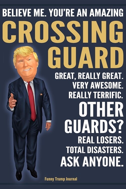 Funny Trump Journal - Believe Me. Youre An Amazing Crossing Guard Great, Really Great. Very Awesome. Really Terrific. Other Guards? Total Disasters. (Paperback)