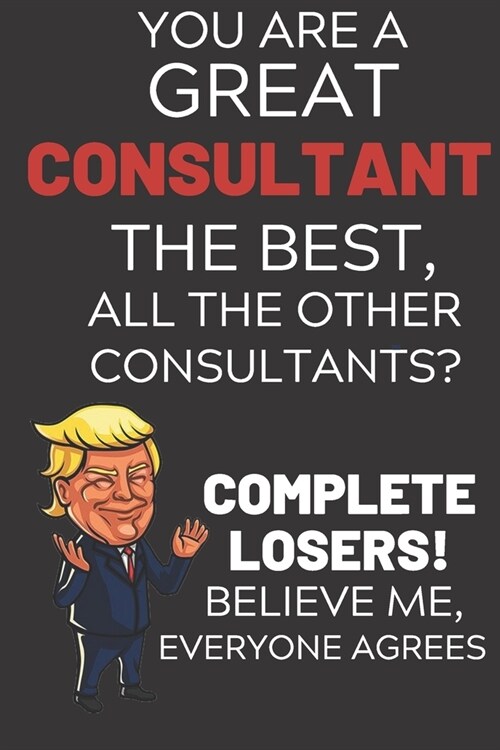 You Are A Great Consultant The Best Believe Me: Funny Donald Trump Consultant Republican Voter Presidential Election Gag Gift Notebook Journal Diary P (Paperback)